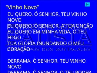 EU QUERO, Ó SENHOR, TEU VINHO
NOVO
EU QUERO, Ó SENHOR, A TUA UNÇÃO
EU QUERO EM MINHA VIDA, O TEU
FOGO
TUA GLÓRIA INUNDANDO O MEU
CORAÇÃO
DERRAMA, Ó SENHOR, TEU VINHO
NOVO
“Vinho Novo”
 