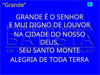GRANDE É O SENHOR
E MUI DIGNO DE LOUVOR
NA CIDADE DO NOSSO
DEUS,
SEU SANTO MONTE
ALEGRIA DE TODA TERRA
“Grande”
 