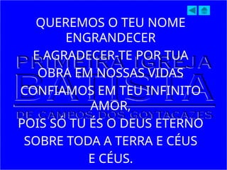 QUEREMOS O TEU NOME
ENGRANDECER
E AGRADECER-TE POR TUA
OBRA EM NOSSAS VIDAS
CONFIAMOS EM TEU INFINITO
AMOR,
POIS SÓ TU ÉS O DEUS ETERNO
SOBRE TODA A TERRA E CÉUS
E CÉUS.
 