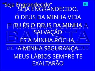 SEJA ENGRANDECIDO,
Ó DEUS DA MINHA VIDA
TU ÉS O DEUS DA MINHA
SALVAÇÃO
ÉS A MINHA ROCHA,
A MINHA SEGURANÇA
MEUS LÁBIOS SEMPRE TE
EXALTARÃO
“Seja Engrandecido”
 