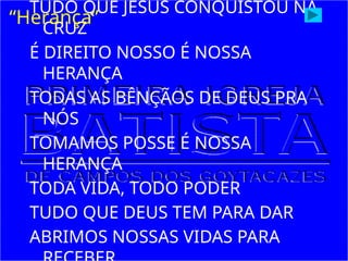 TUDO QUE JESUS CONQUISTOU NA
CRUZ
É DIREITO NOSSO É NOSSA
HERANÇA
TODAS AS BÊNÇÃOS DE DEUS PRA
NÓS
TOMAMOS POSSE É NOSSA
HERANÇA
TODA VIDA, TODO PODER
TUDO QUE DEUS TEM PARA DAR
ABRIMOS NOSSAS VIDAS PARA
“Herança”
 