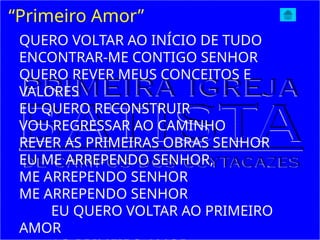 “Primeiro Amor”
QUERO VOLTAR AO INÍCIO DE TUDO
ENCONTRAR-ME CONTIGO SENHOR
QUERO REVER MEUS CONCEITOS E
VALORES
EU QUERO RECONSTRUIR
VOU REGRESSAR AO CAMINHO
REVER AS PRIMEIRAS OBRAS SENHOR
EU ME ARREPENDO SENHOR,
ME ARREPENDO SENHOR
ME ARREPENDO SENHOR
EU QUERO VOLTAR AO PRIMEIRO
AMOR
 
