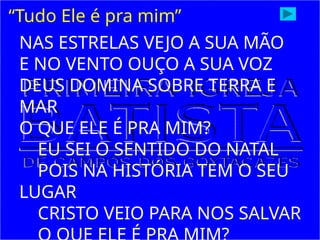 “Tudo Ele é pra mim”
NAS ESTRELAS VEJO A SUA MÃO
E NO VENTO OUÇO A SUA VOZ
DEUS DOMINA SOBRE TERRA E
MAR
O QUE ELE É PRA MIM?
EU SEI O SENTIDO DO NATAL
POIS NA HISTÓRIA TEM O SEU
LUGAR
CRISTO VEIO PARA NOS SALVAR
 