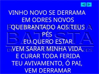 VINHO NOVO SE DERRAMA
EM ODRES NOVOS
QUEBRANTADO AOS TEUS
PÉS
EU QUERO ESTAR
VEM SARAR MINHA VIDA,
E CURAR TODA FERIDA
TEU AVIVAMENTO, Ó PAI,
VEM DERRAMAR
 
