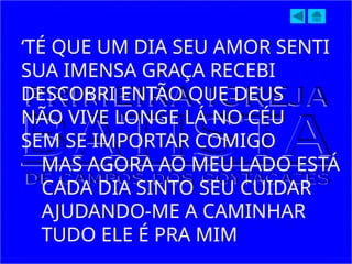 ‘TÉ QUE UM DIA SEU AMOR SENTI
SUA IMENSA GRAÇA RECEBI
DESCOBRI ENTÃO QUE DEUS
NÃO VIVE LONGE LÁ NO CÉU
SEM SE IMPORTAR COMIGO
MAS AGORA AO MEU LADO ESTÁ
CADA DIA SINTO SEU CUIDAR
AJUDANDO-ME A CAMINHAR
TUDO ELE É PRA MIM
 