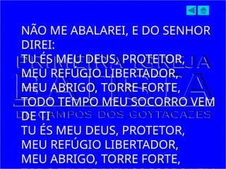 NÃO ME ABALAREI, E DO SENHOR
DIREI:
TU ÉS MEU DEUS, PROTETOR,
MEU REFÚGIO LIBERTADOR,
MEU ABRIGO, TORRE FORTE,
TODO TEMPO MEU SOCORRO VEM
DE TI
TU ÉS MEU DEUS, PROTETOR,
MEU REFÚGIO LIBERTADOR,
MEU ABRIGO, TORRE FORTE,
 