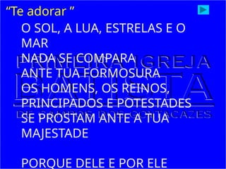 “Te adorar ”
O SOL, A LUA, ESTRELAS E O
MAR
NADA SE COMPARA
ANTE TUA FORMOSURA
OS HOMENS, OS REINOS,
PRINCIPADOS E POTESTADES
SE PROSTAM ANTE A TUA
MAJESTADE
PORQUE DELE E POR ELE
 