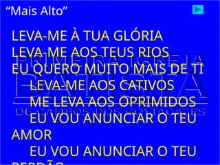 “Mais Alto”
LEVA-ME À TUA GLÓRIA
LEVA-ME AOS TEUS RIOS
EU QUERO MUITO MAIS DE TI
LEVA-ME AOS CATIVOS
ME LEVA AOS OPRIMIDOS
EU VOU ANUNCIAR O TEU
AMOR
EU VOU ANUNCIAR O TEU
 