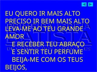 EU QUERO IR MAIS ALTO
PRECISO IR BEM MAIS ALTO
LEVA-ME AO TEU GRANDE
AMOR
E RECEBER TEU ABRAÇO
E SENTIR TEU PERFUME
BEIJA-ME COM OS TEUS
BEIJOS,
 