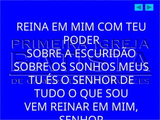 REINA EM MIM COM TEU
PODER
SOBRE A ESCURIDÃO
SOBRE OS SONHOS MEUS
TU ÉS O SENHOR DE
TUDO O QUE SOU
VEM REINAR EM MIM,
 