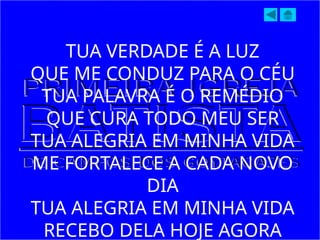 TUA VERDADE É A LUZ
QUE ME CONDUZ PARA O CÉU
TUA PALAVRA É O REMÉDIO
QUE CURA TODO MEU SER
TUA ALEGRIA EM MINHA VIDA
ME FORTALECE A CADA NOVO
DIA
TUA ALEGRIA EM MINHA VIDA
RECEBO DELA HOJE AGORA
 