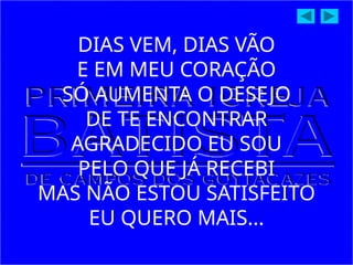 DIAS VEM, DIAS VÃO
E EM MEU CORAÇÃO
SÓ AUMENTA O DESEJO
DE TE ENCONTRAR
AGRADECIDO EU SOU
PELO QUE JÁ RECEBI
MAS NÃO ESTOU SATISFEITO
EU QUERO MAIS...
 