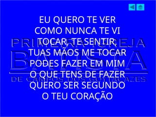 EU QUERO TE VER
COMO NUNCA TE VI
TOCAR, TE SENTIR,
TUAS MÃOS ME TOCAR
PODES FAZER EM MIM
O QUE TENS DE FAZER
QUERO SER SEGUNDO
O TEU CORAÇÃO
 