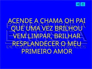 ACENDE A CHAMA OH PAI
QUE UMA VEZ BRILHOU
VEM LIMPAR, BRILHAR
RESPLANDECER O MEU
PRIMEIRO AMOR
 