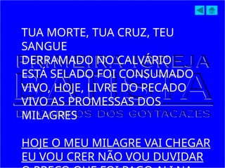 TUA MORTE, TUA CRUZ, TEU
SANGUE
DERRAMADO NO CALVÁRIO
ESTÁ SELADO FOI CONSUMADO
VIVO, HOJE, LIVRE DO PECADO
VIVO AS PROMESSAS DOS
MILAGRES
HOJE O MEU MILAGRE VAI CHEGAR
EU VOU CRER NÃO VOU DUVIDAR
 