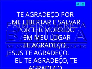 TE AGRADEÇO POR
ME LIBERTAR E SALVAR
POR TER MORRIDO
EM MEU LUGAR
TE AGRADEÇO,
JESUS TE AGRADEÇO,
EU TE AGRADEÇO, TE
 