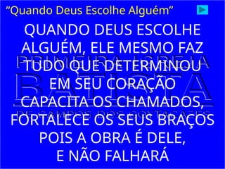 “Quando Deus Escolhe Alguém”
QUANDO DEUS ESCOLHE
ALGUÉM, ELE MESMO FAZ
TUDO QUE DETERMINOU
EM SEU CORAÇÃO
CAPACITA OS CHAMADOS,
FORTALECE OS SEUS BRAÇOS
POIS A OBRA É DELE,
E NÃO FALHARÁ
 
