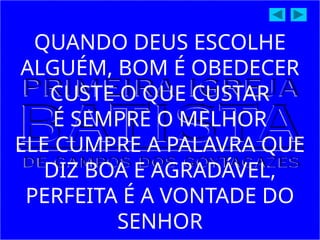 QUANDO DEUS ESCOLHE
ALGUÉM, BOM É OBEDECER
CUSTE O QUE CUSTAR
É SEMPRE O MELHOR
ELE CUMPRE A PALAVRA QUE
DIZ BOA E AGRADÁVEL,
PERFEITA É A VONTADE DO
SENHOR
 