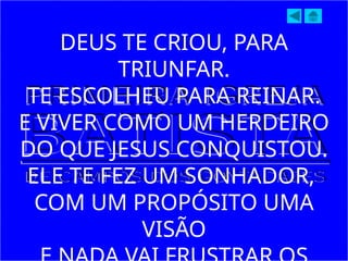 DEUS TE CRIOU, PARA
TRIUNFAR.
TE ESCOLHEU PARA REINAR.
E VIVER COMO UM HERDEIRO
DO QUE JESUS CONQUISTOU.
ELE TE FEZ UM SONHADOR,
COM UM PROPÓSITO UMA
VISÃO
 
