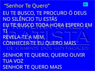 EU TE BUSCO, TE PROCURO Ó DEUS
NO SILÊNCIO TU ESTÁS
EU TE BUSCO TODA HORA ESPERO EM
TI
REVELA-TE A MIM,
CONHECER-TE EU QUERO MAIS
SENHOR TE QUERO, QUERO OUVIR
TUA VOZ
SENHOR TE QUERO MAIS
“Senhor Te Quero”
 