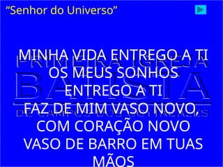 “Senhor do Universo”
MINHA VIDA ENTREGO A TI
OS MEUS SONHOS
ENTREGO A TI
FAZ DE MIM VASO NOVO,
COM CORAÇÃO NOVO
VASO DE BARRO EM TUAS
MÃOS
 