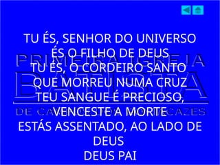 TU ÉS, SENHOR DO UNIVERSO
ÉS O FILHO DE DEUS
TU ÉS, O CORDEIRO SANTO
QUE MORREU NUMA CRUZ
TEU SANGUE É PRECIOSO,
VENCESTE A MORTE
ESTÁS ASSENTADO, AO LADO DE
DEUS
DEUS PAI
 
