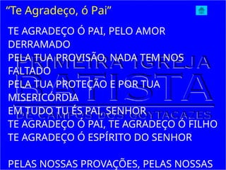 “Te Agradeço, ó Pai”
TE AGRADEÇO Ó PAI, PELO AMOR
DERRAMADO
PELA TUA PROVISÃO, NADA TEM NOS
FALTADO
PELA TUA PROTEÇÃO E POR TUA
MISERICÓRDIA
EM TUDO TU ÉS PAI, SENHOR
TE AGRADEÇO Ó PAI, TE AGRADEÇO Ó FILHO
TE AGRADEÇO Ó ESPÍRITO DO SENHOR
PELAS NOSSAS PROVAÇÕES, PELAS NOSSAS
 