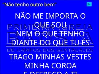 “Não tenho outro bem”
NÃO ME IMPORTA O
QUE SOU
NEM O QUE TENHO
DIANTE DO QUE TU ÉS
TRAGO MINHAS VESTES
MINHA COROA
 