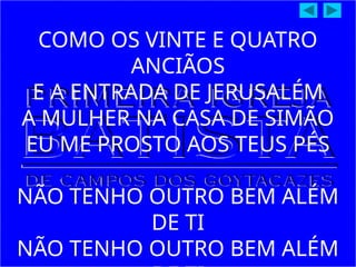 COMO OS VINTE E QUATRO
ANCIÃOS
E A ENTRADA DE JERUSALÉM
A MULHER NA CASA DE SIMÃO
EU ME PROSTO AOS TEUS PÉS
NÃO TENHO OUTRO BEM ALÉM
DE TI
NÃO TENHO OUTRO BEM ALÉM
 