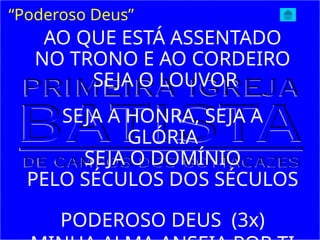 “Poderoso Deus”
AO QUE ESTÁ ASSENTADO
NO TRONO E AO CORDEIRO
SEJA O LOUVOR
SEJA A HONRA, SEJA A
GLÓRIA
SEJA O DOMÍNIO
PELO SÉCULOS DOS SÉCULOS
PODEROSO DEUS (3x)
 