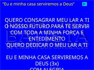 “Eu e minha casa serviremos a Deus”
QUERO CONSAGRAR MEU LAR A TI
O NOSSO FUTURO PARA TE SERVIR
COM TODA A MINHA FORÇA E
ENTEDIMENTO
QUERO DEDICAR O MEU LAR A TI
EU E MINHA CASA SERVIREMOS A
DEUS (3x)
 