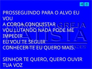 PROSSEGUINDO PARA O ALVO EU
VOU
A COROA CONQUISTAR
VOU LUTANDO NADA PODE ME
IMPEDIR
EU VOU TE SEGUIR
CONHECER-TE EU QUERO MAIS.
SENHOR TE QUERO, QUERO OUVIR
TUA VOZ
 