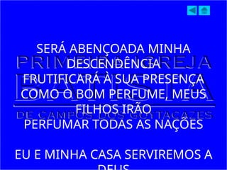 SERÁ ABENÇOADA MINHA
DESCENDÊNCIA
FRUTIFICARÁ À SUA PRESENÇA
COMO O BOM PERFUME, MEUS
FILHOS IRÃO
PERFUMAR TODAS AS NAÇÕES
EU E MINHA CASA SERVIREMOS A
 