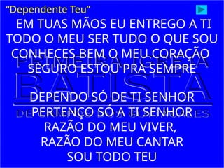 “Dependente Teu”
EM TUAS MÃOS EU ENTREGO A TI
TODO O MEU SER TUDO O QUE SOU
CONHECES BEM O MEU CORAÇÃO
SEGURO ESTOU PRA SEMPRE
DEPENDO SÓ DE TI SENHOR
PERTENÇO SÓ A TI SENHOR
RAZÃO DO MEU VIVER,
RAZÃO DO MEU CANTAR
SOU TODO TEU
 