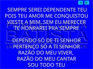 SEMPRE SEREI DEPENDENTE TEU
POIS TEU AMOR ME CONQUISTOU
VIESTE A MIM, SEM EU MERECER
TE HONRAREI PRA SEMPRE
DEPENDO SÓ DE TI SENHOR
PERTENÇO SÓ A TI SENHOR
RAZÃO DO MEU VIVER,
RAZÃO DO MEU CANTAR
SOU TODO TEU
 