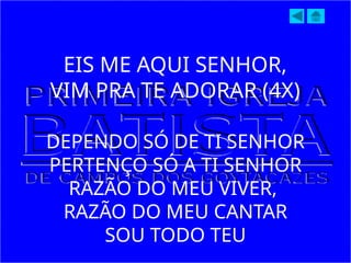EIS ME AQUI SENHOR,
VIM PRA TE ADORAR (4X)
DEPENDO SÓ DE TI SENHOR
PERTENÇO SÓ A TI SENHOR
RAZÃO DO MEU VIVER,
RAZÃO DO MEU CANTAR
SOU TODO TEU
 