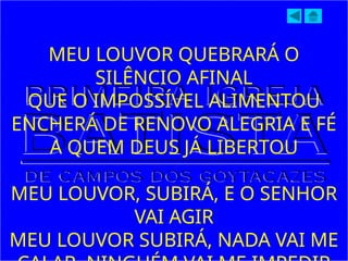 MEU LOUVOR QUEBRARÁ O
SILÊNCIO AFINAL
QUE O IMPOSSÍVEL ALIMENTOU
ENCHERÁ DE RENOVO ALEGRIA E FÉ
A QUEM DEUS JÁ LIBERTOU
MEU LOUVOR, SUBIRÁ, E O SENHOR
VAI AGIR
MEU LOUVOR SUBIRÁ, NADA VAI ME
 