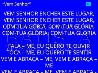 VEM SENHOR ENCHER ESTE LUGAR,
VEM SENHOR ENCHER ESTE LUGAR,
COM TUA GÓRIA, COM TUA GLÓRIA
COM TUA GLÓRIA, COM TUA GLÓRIA
FALA – ME, EU QUERO TE OUVIR
TOCA – ME, EU QUERO TE SENTIR
VEM E ABRAÇA – ME, VEM E ABRAÇA –
ME
“Vem Senhor”
 