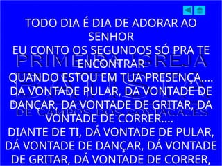 TODO DIA É DIA DE ADORAR AO
SENHOR
EU CONTO OS SEGUNDOS SÓ PRA TE
ENCONTRAR
QUANDO ESTOU EM TUA PRESENÇA....
DA VONTADE PULAR, DA VONTADE DE
DANÇAR, DA VONTADE DE GRITAR, DA
VONTADE DE CORRER....
DIANTE DE TI, DÁ VONTADE DE PULAR,
DÁ VONTADE DE DANÇAR, DÁ VONTADE
DE GRITAR, DÁ VONTADE DE CORRER,
 