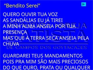 QUERO OUVIR TUA VOZ
AS SANDÁLIAS EU JÁ TIREI
A MINH´ALMA ANSEIA POR TUA
PRESENÇA
MAS QUE A TERRA SECA ANSEIA PELA
CHUVA
GUARDAREI TEUS MANDAMENTOS
POIS PRA MIM SÃO MAIS PRECIOSOS
DO QUE OURO, PRATA OU QUALQUER
“Bendito Serei”
 