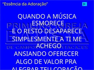 QUANDO A MÚSICA
ESMORECE
E O RESTO DESAPARECE
SIMPLESMENTE A TI ME
ACHEGO
ANSIANDO OFERECER
ALGO DE VALOR PRA
“Essência da Adoração”
 