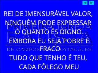 REI DE IMENSURÁVEL VALOR,
NINGUÉM PODE EXPRESSAR
O QUANTO ÉS DIGNO.
EMBORA EU SEJA POBRE E
FRACO
TUDO QUE TENHO É TEU,
CADA FÔLEGO MEU
 