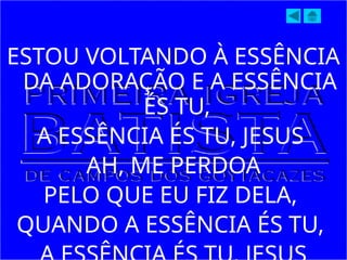 ESTOU VOLTANDO À ESSÊNCIA
DA ADORAÇÃO E A ESSÊNCIA
ÉS TU,
A ESSÊNCIA ÉS TU, JESUS
AH, ME PERDOA
PELO QUE EU FIZ DELA,
QUANDO A ESSÊNCIA ÉS TU,
 
