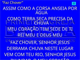 ASSIM COMO A CORSA ANSEIA POR
ÁGUA
COMO TERRA SECA PRECISA DA
CHUVA
MEU CORAÇÃO TEM SEDE DE TI
REI MEU E DEUS MEU
FAZ CHOVER, SENHOR JESUS
DERRAMA CHUVA NESTE LUGAR
VEM COM TEU RIO, SENHOR JESUS
“Faz Chover”
 