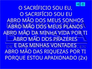 O SACRÍFICIO SOU EU,
O SACRIFÍCIO SOU EU
ABRO MÃO DOS MEUS SONHOS
ABRO MÃO DOS MEUS PLANOS
ABRO MÃO DA MINHA VIDA POR TI
ABRO MÃO DOS PRAZERES
E DAS MINHAS VONTADES
ABRO MÃO DAS RIQUEZAS POR TI
PORQUE ESTOU APAIXONADO (2x)
 