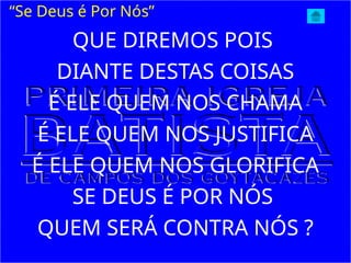 QUE DIREMOS POIS
DIANTE DESTAS COISAS
É ELE QUEM NOS CHAMA
É ELE QUEM NOS JUSTIFICA
É ELE QUEM NOS GLORIFICA
SE DEUS É POR NÓS
QUEM SERÁ CONTRA NÓS ?
“Se Deus é Por Nós”
 