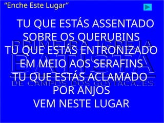 TU QUE ESTÁS ASSENTADO
SOBRE OS QUERUBINS
TU QUE ESTÁS ENTRONIZADO
EM MEIO AOS SERAFINS
TU QUE ESTÁS ACLAMADO
POR ANJOS
VEM NESTE LUGAR
“Enche Este Lugar”
 