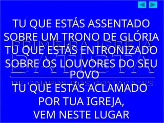 TU QUE ESTÁS ASSENTADO
SOBRE UM TRONO DE GLÓRIA
TU QUE ESTÁS ENTRONIZADO
SOBRE OS LOUVORES DO SEU
POVO
TU QUE ESTÁS ACLAMADO
POR TUA IGREJA,
VEM NESTE LUGAR
 