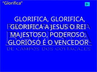 GLORIFICA, GLORIFICA,
GLORIFICA A JESUS O REI
MAJESTOSO, PODEROSO,
GLORIOSO É O VENCEDOR
“Glorifica”
 