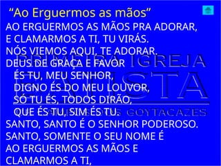 AO ERGUERMOS AS MÃOS PRA ADORAR,
E CLAMARMOS A TI, TU VIRÁS.
NÓS VIEMOS AQUI, TE ADORAR.
DEUS DE GRAÇA E FAVOR
ÉS TU, MEU SENHOR,
DIGNO ÉS DO MEU LOUVOR,
SÓ TU ÉS, TODOS DIRÃO,
QUE ÉS TU, SIM ÉS TU.
SANTO, SANTO É O SENHOR PODEROSO.
SANTO, SOMENTE O SEU NOME É
AO ERGUERMOS AS MÃOS E
CLAMARMOS A TI,
“Ao Erguermos as mãos”
 